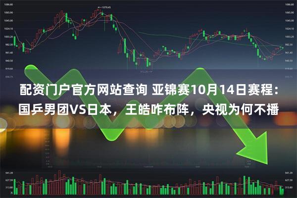 配资门户官方网站查询 亚锦赛10月14日赛程：国乒男团VS日本，王皓咋布阵，央视为何不播
