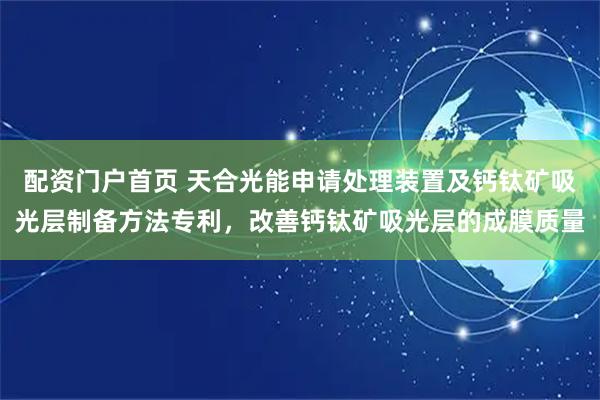 配资门户首页 天合光能申请处理装置及钙钛矿吸光层制备方法专利，改善钙钛矿吸光层的成膜质量