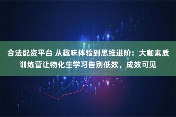 合法配资平台 从趣味体验到思维进阶：大咖素质训练营让物化生学习告别低效，成效可见