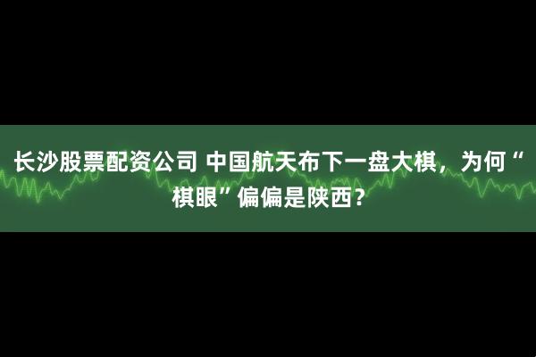 长沙股票配资公司 中国航天布下一盘大棋，为何“棋眼”偏偏是陕西？