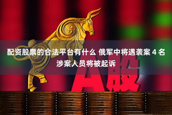 配资股票的合法平台有什么 俄军中将遇袭案４名涉案人员将被起诉