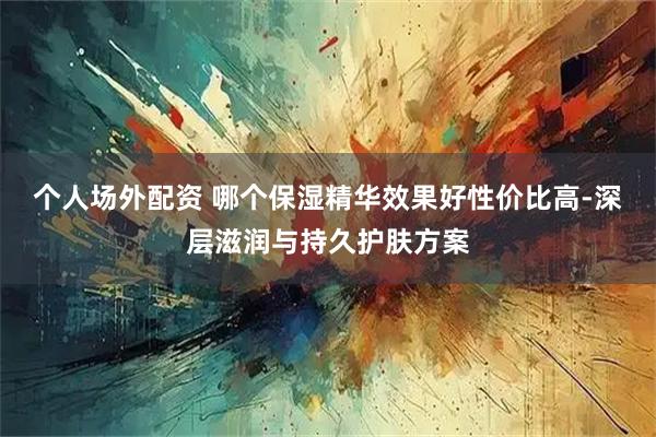 个人场外配资 哪个保湿精华效果好性价比高-深层滋润与持久护肤方案