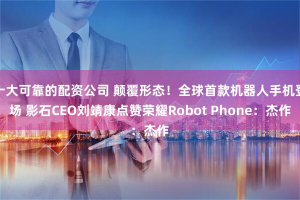 十大可靠的配资公司 颠覆形态！全球首款机器人手机登场 影石CEO刘靖康点赞荣耀Robot Phone：杰作
