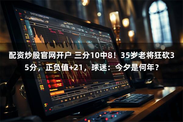 配资炒股官网开户 三分10中8!35岁老将狂砍35分,正负值+21,球迷:今夕是何年?