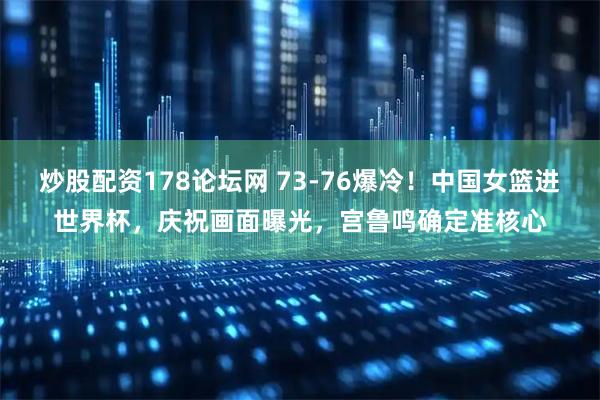 炒股配资178论坛网 73-76爆冷！中国女篮进世界杯，庆祝画面曝光，宫鲁鸣确定准核心