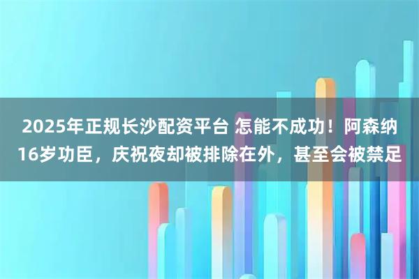 2025年正规长沙配资平台 怎能不成功！阿森纳16岁功臣，庆祝夜却被排除在外，甚至会被禁足