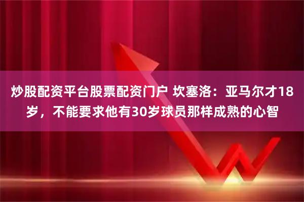 炒股配资平台股票配资门户 坎塞洛：亚马尔才18岁，不能要求他有30岁球员那样成熟的心智