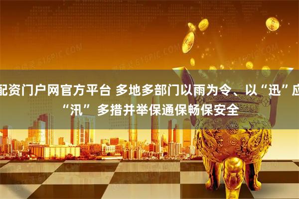 配资门户网官方平台 多地多部门以雨为令、以“迅”应“汛” 多措并举保通保畅保安全