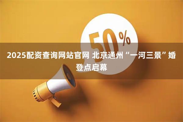 2025配资查询网站官网 北京通州“一河三景”婚登点启幕