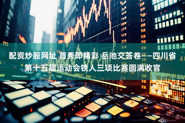 配资炒股网址 首秀即精彩 岳池交答卷——四川省第十五届运动会铁人三项比赛圆满收官
