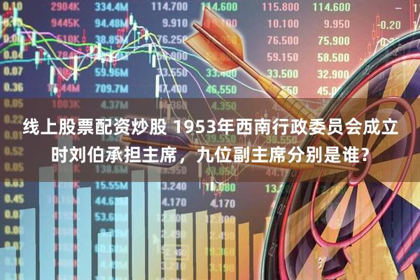 线上股票配资炒股 1953年西南行政委员会成立时刘伯承担主席，九位副主席分别是谁？
