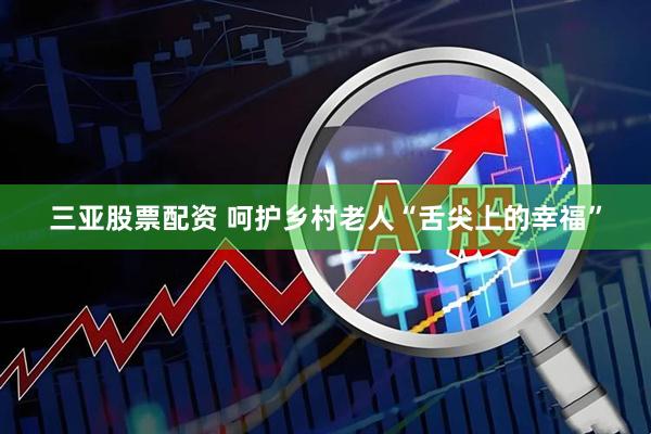 三亚股票配资 呵护乡村老人“舌尖上的幸福”